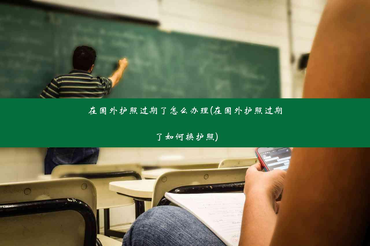 在国外护照过期了怎么办理(在国外护照过期了如何换护照)