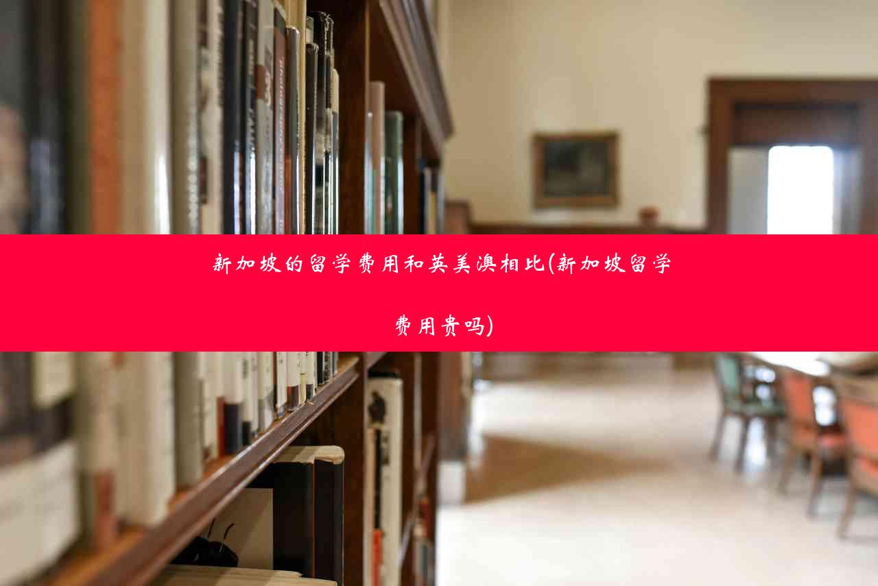 新加坡的留学费用和英美澳相比(新加坡留学费用贵吗)