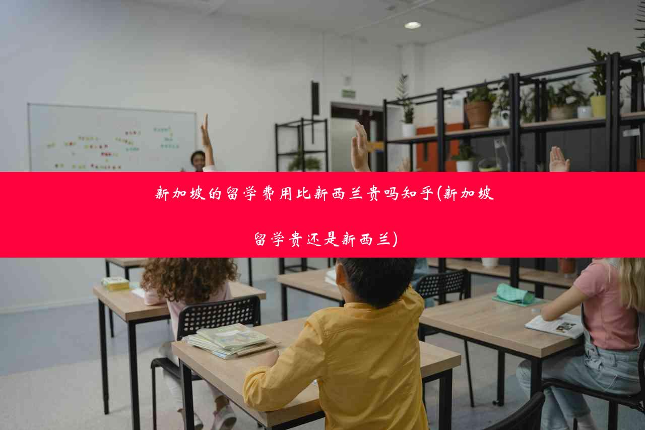 新加坡的留学费用比新西兰贵吗知乎(新加坡留学贵还是新西兰)